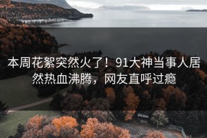 本周花絮突然火了！91大神当事人居然热血沸腾，网友直呼过瘾