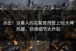 点击！当事人的花絮竟然登上91大神热搜，劲爆细节太炸裂