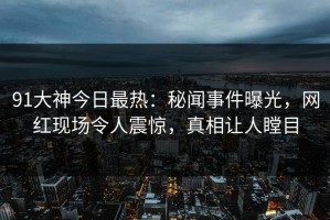 91大神今日最热：秘闻事件曝光，网红现场令人震惊，真相让人瞠目