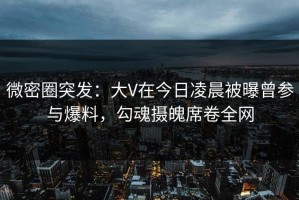 微密圈突发：大V在今日凌晨被曝曾参与爆料，勾魂摄魄席卷全网