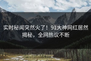 实时秘闻突然火了！91大神网红居然揭秘，全网热议不断