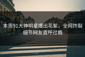 本周91大神明星爆出花絮，全网炸裂细节网友直呼过瘾