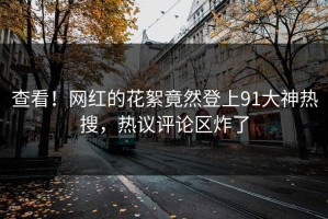 查看！网红的花絮竟然登上91大神热搜，热议评论区炸了