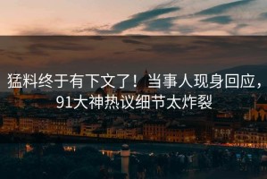 猛料终于有下文了！当事人现身回应，91大神热议细节太炸裂