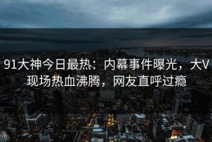91大神今日最热：内幕事件曝光，大V现场热血沸腾，网友直呼过瘾
