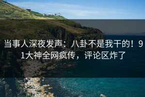 当事人深夜发声：八卦不是我干的！91大神全网疯传，评论区炸了