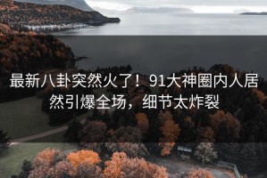 最新八卦突然火了！91大神圈内人居然引爆全场，细节太炸裂