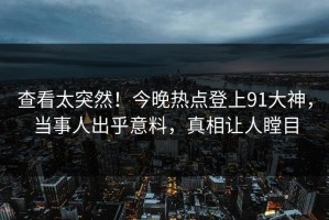 查看太突然！今晚热点登上91大神，当事人出乎意料，真相让人瞠目