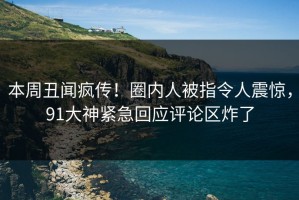 本周丑闻疯传！圈内人被指令人震惊，91大神紧急回应评论区炸了