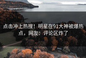 点击冲上热搜！明星在91大神被爆热点，网友：评论区炸了