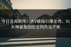 今日丑闻疯传！大V被指引爆全场，91大神紧急回应全网热议不断