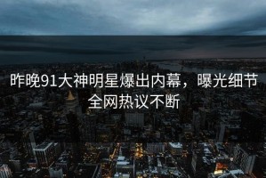 昨晚91大神明星爆出内幕，曝光细节全网热议不断