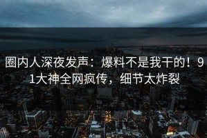 圈内人深夜发声：爆料不是我干的！91大神全网疯传，细节太炸裂