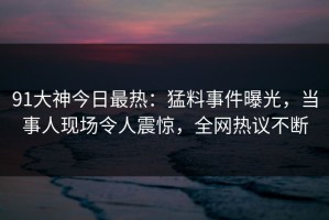 91大神今日最热：猛料事件曝光，当事人现场令人震惊，全网热议不断