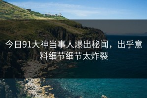 今日91大神当事人爆出秘闻，出乎意料细节细节太炸裂