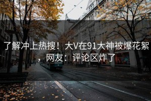 了解冲上热搜！大V在91大神被爆花絮，网友：评论区炸了