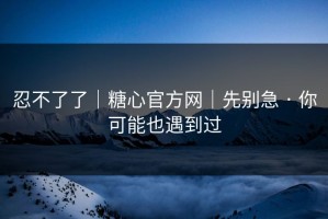 忍不了了｜糖心官方网｜先别急 · 你可能也遇到过