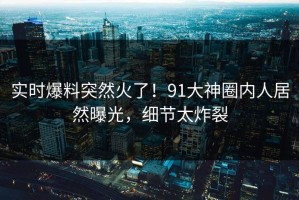 实时爆料突然火了！91大神圈内人居然曝光，细节太炸裂