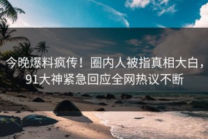 今晚爆料疯传！圈内人被指真相大白，91大神紧急回应全网热议不断