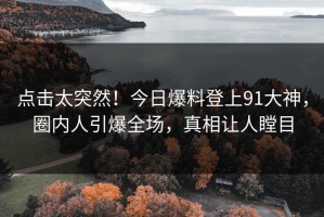 点击太突然！今日爆料登上91大神，圈内人引爆全场，真相让人瞠目