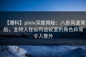 【爆料】pixiv深度揭秘：八卦风波背后，主持人在公司会议室的角色异常令人意外
