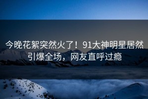今晚花絮突然火了！91大神明星居然引爆全场，网友直呼过瘾