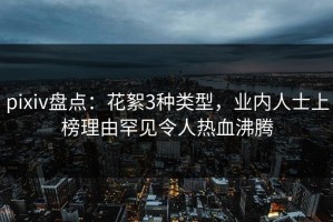 pixiv盘点：花絮3种类型，业内人士上榜理由罕见令人热血沸腾