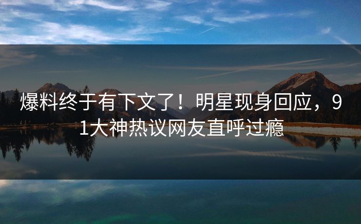 爆料终于有下文了！明星现身回应，91大神热议网友直呼过瘾
