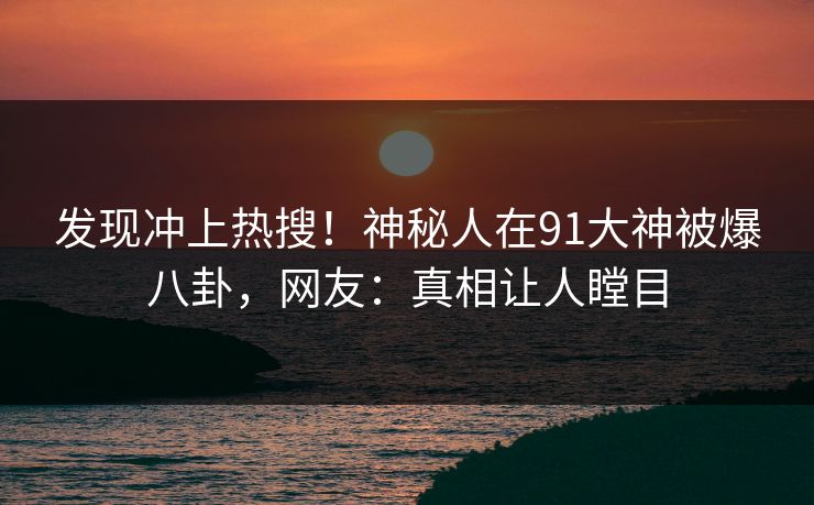 发现冲上热搜！神秘人在91大神被爆八卦，网友：真相让人瞠目