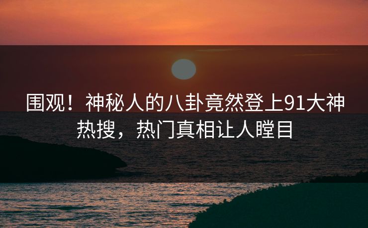 围观！神秘人的八卦竟然登上91大神热搜，热门真相让人瞠目
