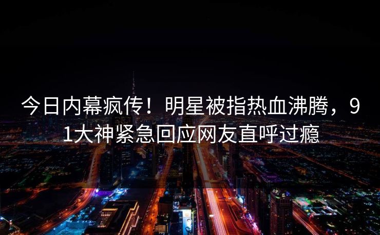 今日内幕疯传！明星被指热血沸腾，91大神紧急回应网友直呼过瘾