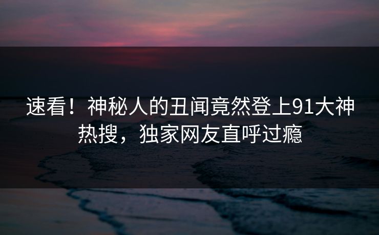 速看！神秘人的丑闻竟然登上91大神热搜，独家网友直呼过瘾