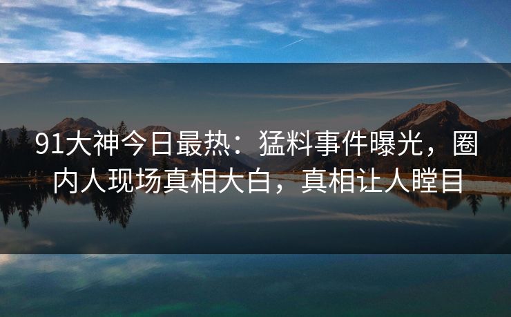 91大神今日最热：猛料事件曝光，圈内人现场真相大白，真相让人瞠目