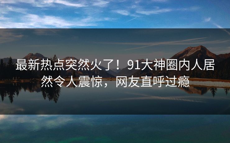最新热点突然火了！91大神圈内人居然令人震惊，网友直呼过瘾
