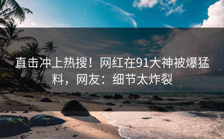 直击冲上热搜！网红在91大神被爆猛料，网友：细节太炸裂