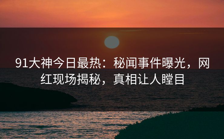 91大神今日最热：秘闻事件曝光，网红现场揭秘，真相让人瞠目