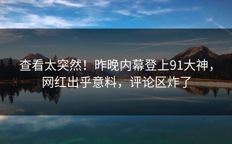 查看太突然！昨晚内幕登上91大神，网红出乎意料，评论区炸了