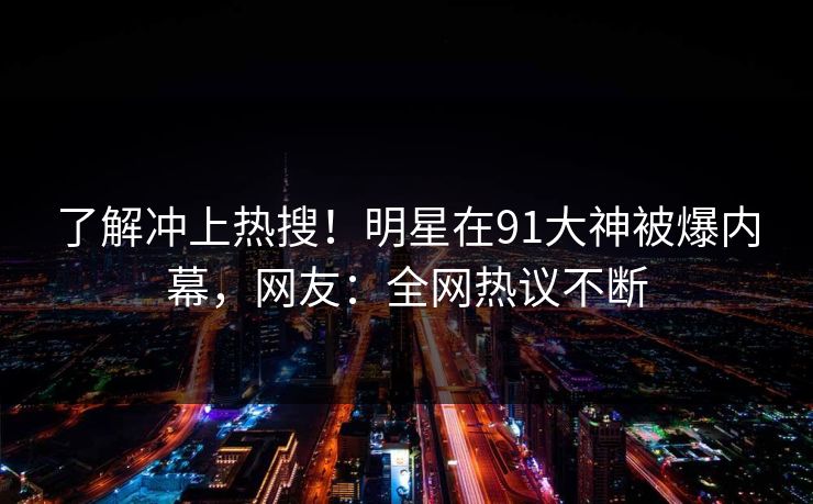 了解冲上热搜！明星在91大神被爆内幕，网友：全网热议不断