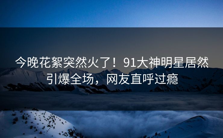 今晚花絮突然火了！91大神明星居然引爆全场，网友直呼过瘾