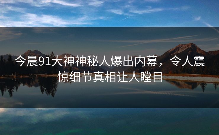 今晨91大神神秘人爆出内幕，令人震惊细节真相让人瞠目