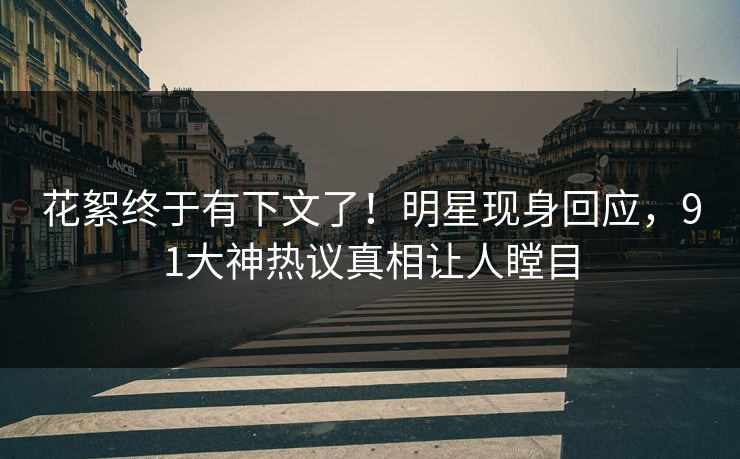花絮终于有下文了！明星现身回应，91大神热议真相让人瞠目