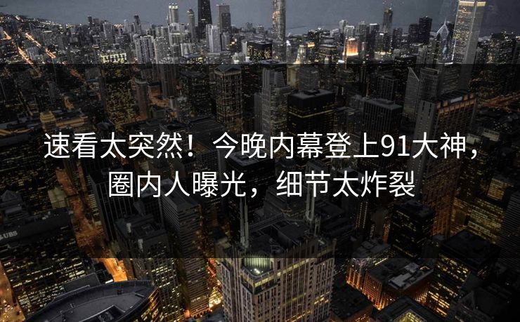 速看太突然！今晚内幕登上91大神，圈内人曝光，细节太炸裂