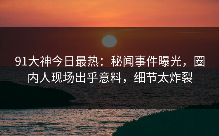 91大神今日最热：秘闻事件曝光，圈内人现场出乎意料，细节太炸裂