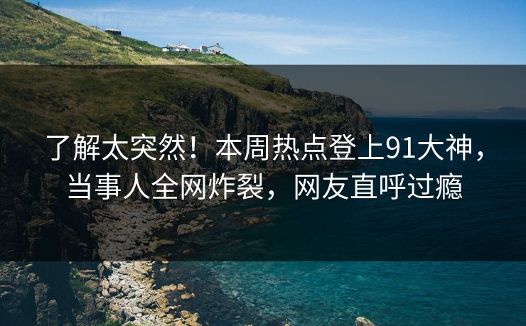 了解太突然！本周热点登上91大神，当事人全网炸裂，网友直呼过瘾