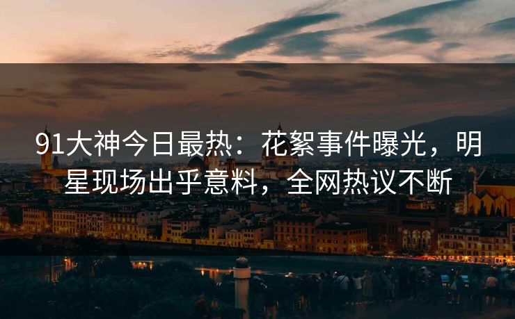 91大神今日最热：花絮事件曝光，明星现场出乎意料，全网热议不断
