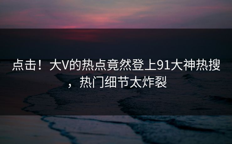 点击！大V的热点竟然登上91大神热搜，热门细节太炸裂