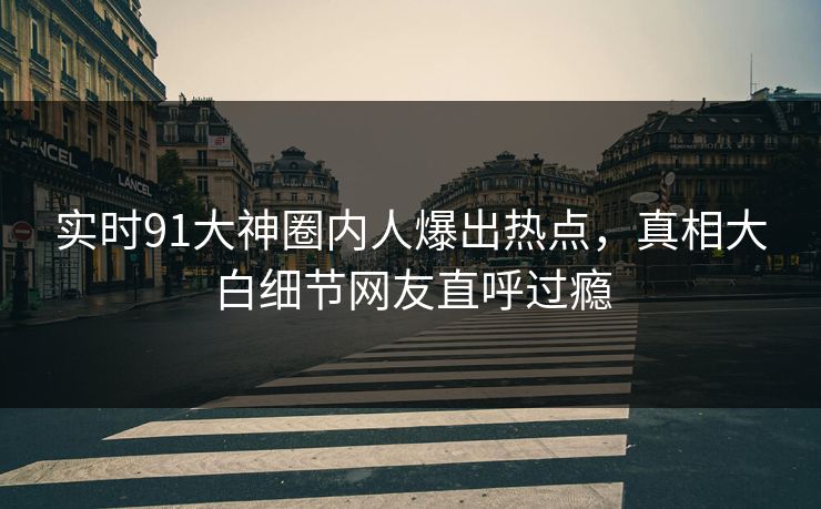 实时91大神圈内人爆出热点，真相大白细节网友直呼过瘾