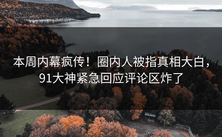 本周内幕疯传！圈内人被指真相大白，91大神紧急回应评论区炸了
