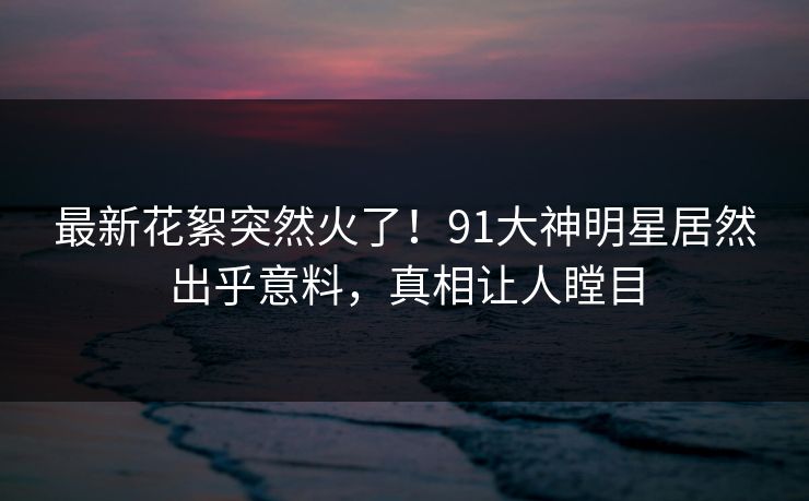 最新花絮突然火了！91大神明星居然出乎意料，真相让人瞠目