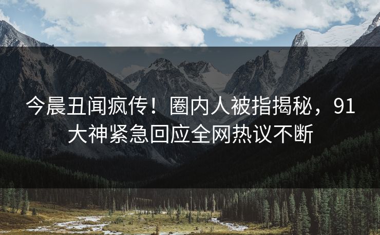 今晨丑闻疯传！圈内人被指揭秘，91大神紧急回应全网热议不断